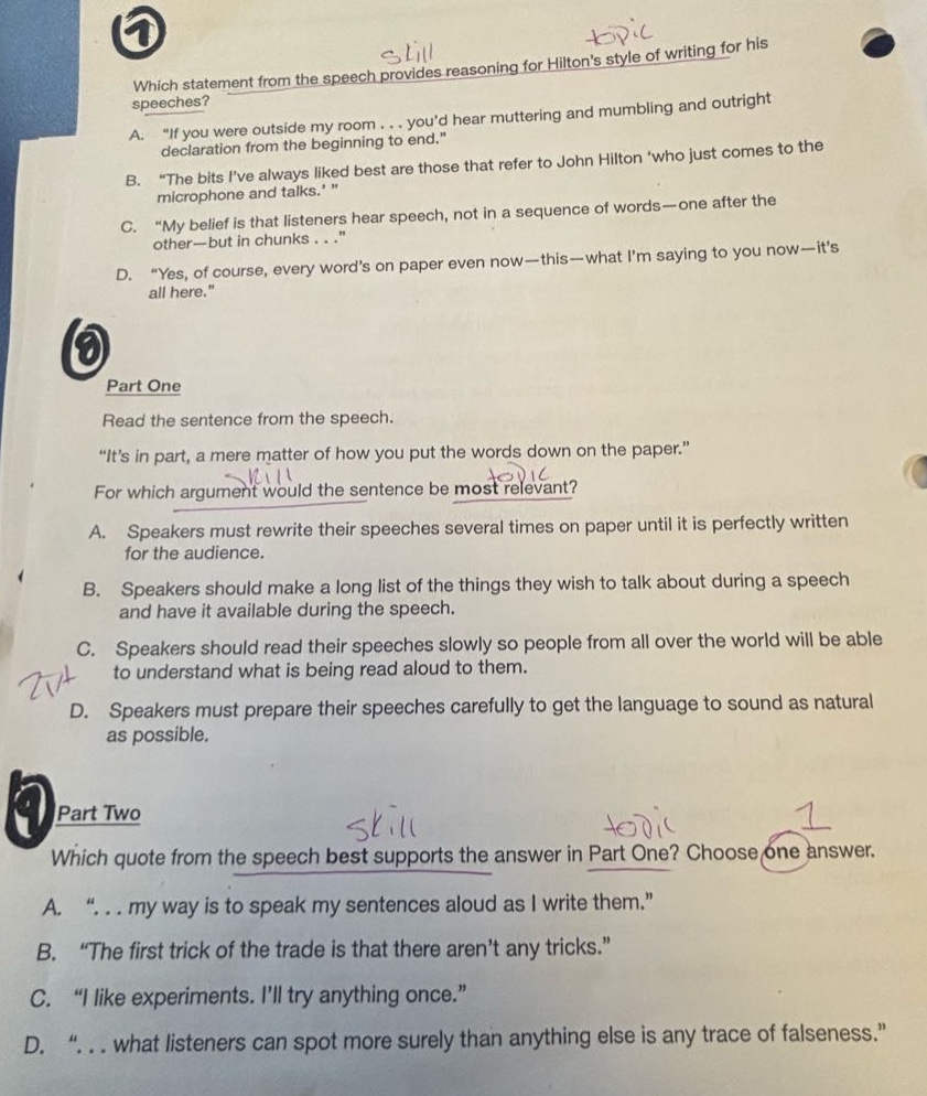 which statement from the speech provides reasoning for hiltons style of writing for his speeches? a. “if you were outside my room... youd hear muttering and mumbling and outright declaration from the beginning to end.” b. “the bits ive always liked best are those that refer to john hilton who just comes to the microphone and talks. ” c. “my belief is that listeners hear speech, not in a sequence of words—one after the other—but in chunks...” d. “yes, of course, every words on paper even now—this—what im saying to you now—its all here.” part one read the sentence from the speech. “its in part, a mere matter of how you put the words down on the paper.” for which argument would the sentence be most relevant? a. speakers must rewrite their speeches several times on paper until it is perfectly written for the audience. b. speakers should make a long list of the things they wish to talk about during a speech and have it available during the speech. c. speakers should read their speeches slowly so people from all over the world will be able to understand what is being read aloud to them. d. speakers must prepare their speeches carefully to get the language to sound as natural as possible. part two which quote from the speech best supports the answer in part one? choose one answer. a. “... my way is to speak my sentences aloud as i write them.” b. “the first trick of the trade is that there arent any tricks.” c. “i like experiments. ill try anything once.” d. “... what listeners can spot more surely than anything else is any trace of falseness.”
