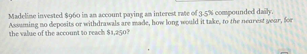 madeline invested $960 in an account paying an interest rate of 3.5% compounded daily. assuming no deposits or withdrawals are made, how long would it take, to the nearest year, for the value of the account to reach $1,250?