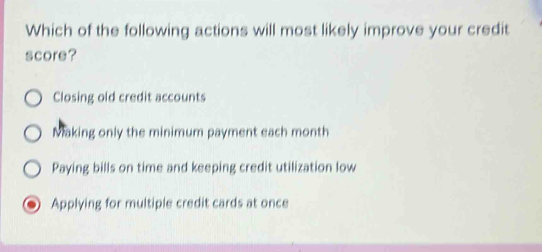 which of the following actions will most likely improve your credit score? closing old credit accounts making only the minimum payment each month paying bills on time and keeping credit utilization low applying for multiple credit cards at once