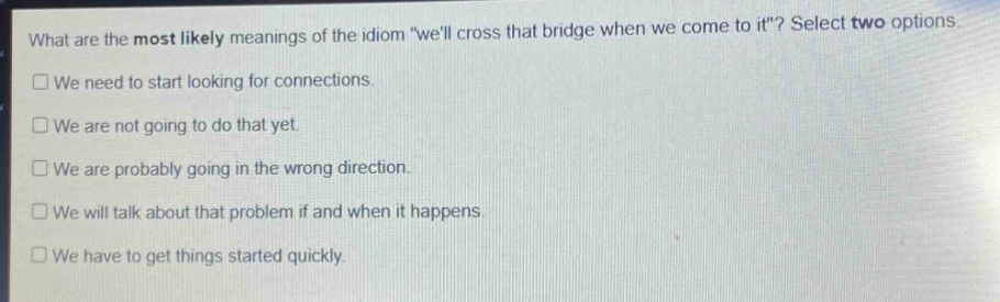 what are the most likely meanings of the idiom \well cross that bridge when we come to it\? select two options. we need to start looking for connections. we are not going to do that yet. we are probably going in the wrong direction. we will talk about that problem if and when it happens. we have to get things started quickly.
