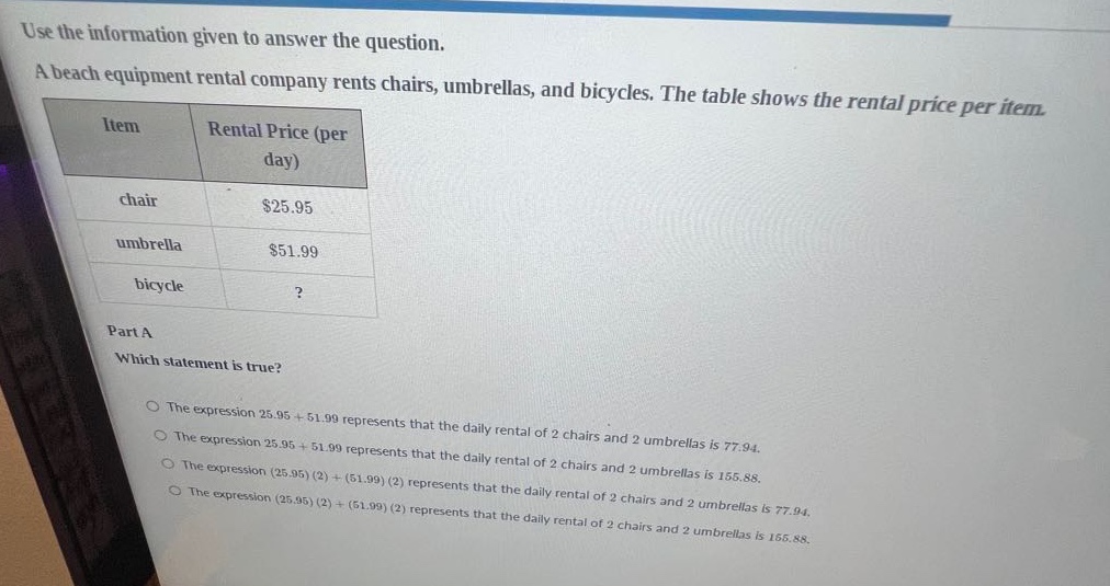 use the information given to answer the question. a beach equipment rental company rents chairs, umbrellas, and bicycles. the table shows the rental price per item. item rental price (per day) chair $25.95 umbrella $51.99 bicycle? part a which statement is true? the expression 25.95 + 51.99 represents that the daily rental of 2 chairs and 2 umbrellas is 77.94. the expression 25.95 + 51.99 represents that the daily rental of 2 chairs and 2 umbrellas is 77.94. the expression (25.95)(2)+(51.99)(2) represents that the daily rental of 2 chairs and 2 umbrellas is 155.88. the expression (25.95)(2)+(51.99)(2) represents that the daily rental of 2 chairs and 2 umbrellas is 77.94. the expression (25.95)(2)+(51.99)(2) represents that the daily rental of 2 chairs and 2 umbrellas is 155.88.