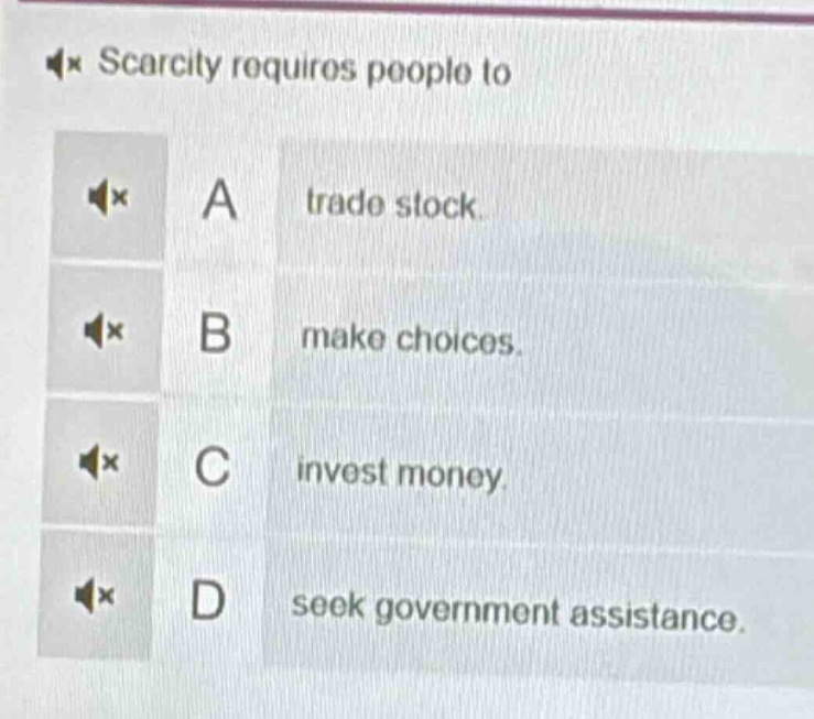 scarcity requires people to\na trade stock.\nb make choices.\nc invest money.\nd seek government assistance.