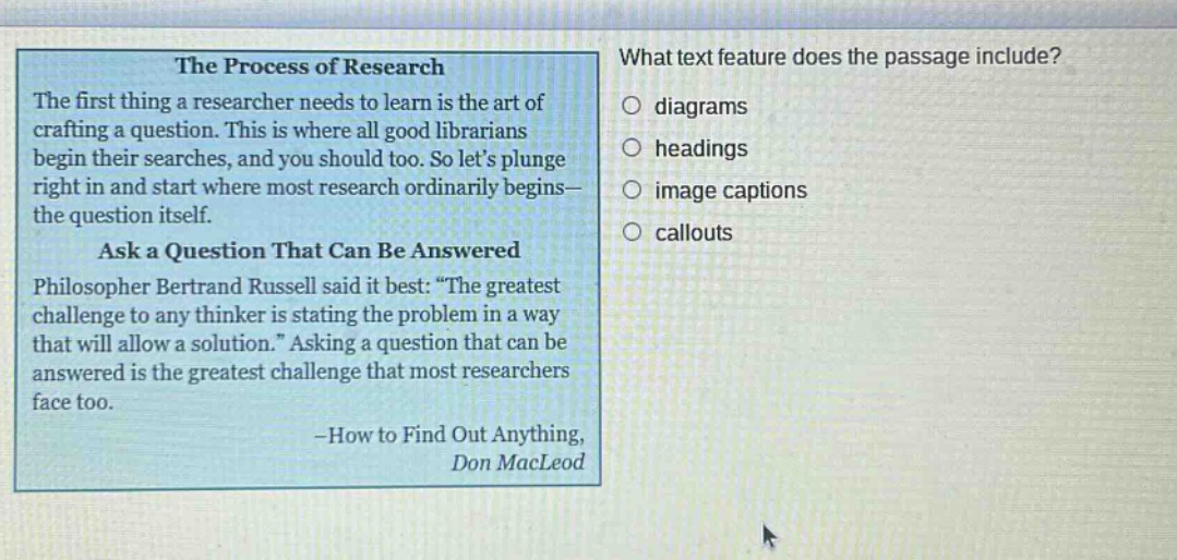 the process of research the first thing a researcher needs to learn is the art of crafting a question. this is where all good librarians begin their searches, and you should too. so lets plunge right in and start where most research ordinarily begins—the question itself. ask a question that can be answered philosopher bertrand russell said it best: “the greatest challenge to any thinker is stating the problem in a way that will allow a solution.” asking a question that can be answered is the greatest challenge that most researchers face too. -how to find out anything, don macleod what text feature does the passage include? diagrams headings image captions callouts