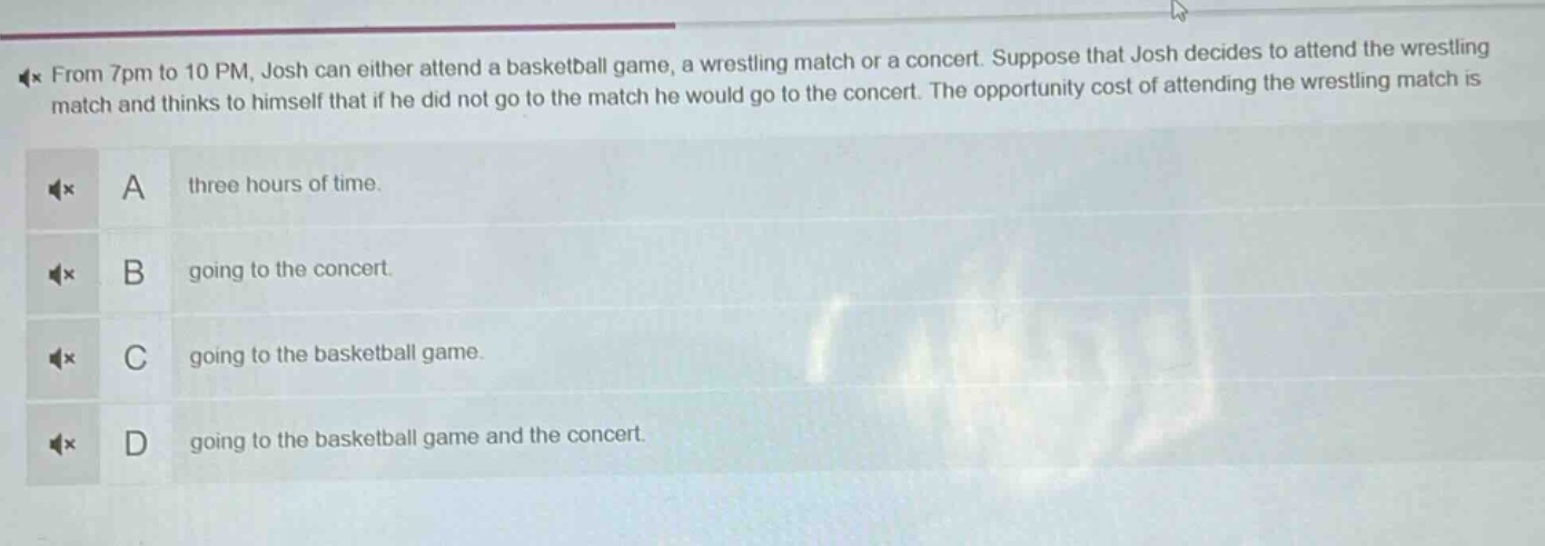 from 7pm to 10 pm, josh can either attend a basketball game, a wrestling match or a concert. suppose that josh decides to attend the wrestling match and thinks to himself that if he did not go to the match he would go to the concert. the opportunity cost of attending the wrestling match is\na three hours of time.\nb going to the concert.\nc going to the basketball game.\nd going to the basketball game and the concert.