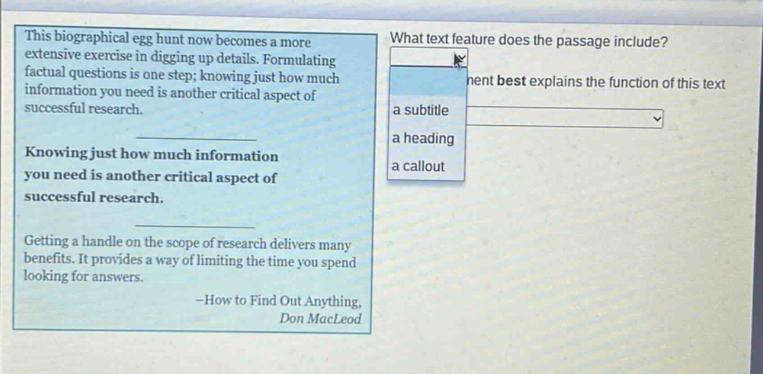 this biographical egg hunt now becomes a more extensive exercise in digging up details. formulating factual questions is one step; knowing just how much information you need is another critical aspect of successful research. knowing just how much information you need is another critical aspect of successful research. getting a handle on the scope of research delivers many benefits. it provides a way of limiting the time you spend looking for answers. -how to find out anything, don macleod what text feature does the passage include? a subtitle a heading a callout