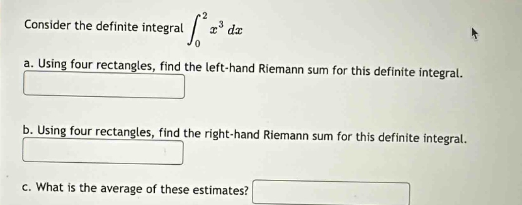 consider the definite integral ∫₀² x³ dx\n a. using four rectangles, find the left - hand riemann sum for this definite integral.\n b. using four rectangles, find the right - hand riemann sum for this definite integral.\n c. what is the average of these estimates?