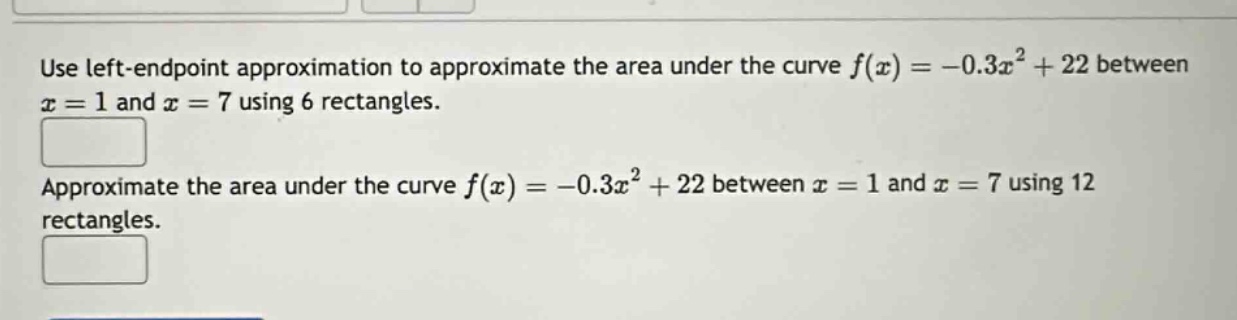 use left - endpoint approximation to approximate the area under the curve f(x)=-0.3x² + 22 between x = 1 and x = 7 using 6 rectangles. approximate the area under the curve f(x)=-0.3x² + 22 between x = 1 and x = 7 using 12 rectangles.