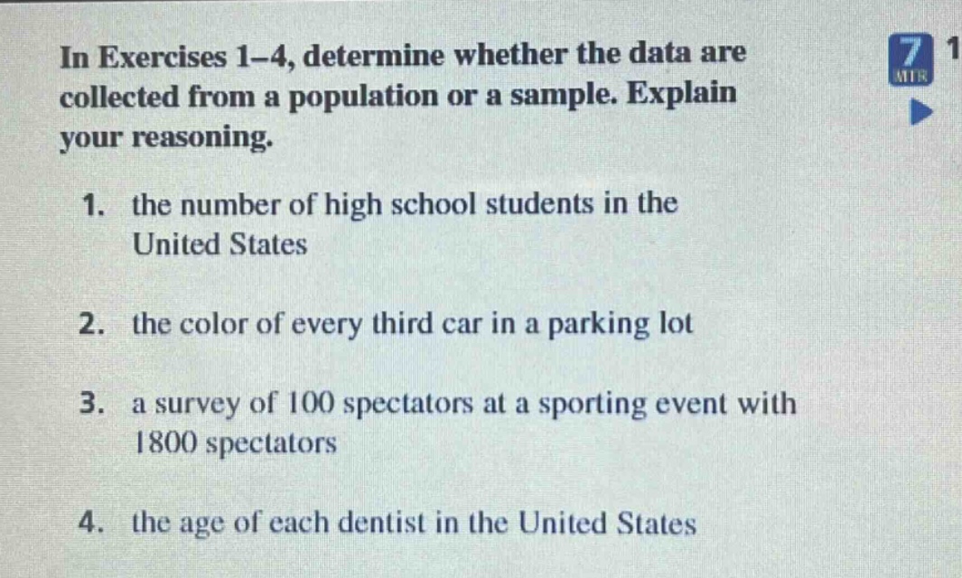 in exercises 1 - 4, determine whether the data are collected from a population or a sample. explain your reasoning. 1. the number of high school students in the united states 2. the color of every third car in a parking lot 3. a survey of 100 spectators at a sporting event with 1800 spectators 4. the age of each dentist in the united states