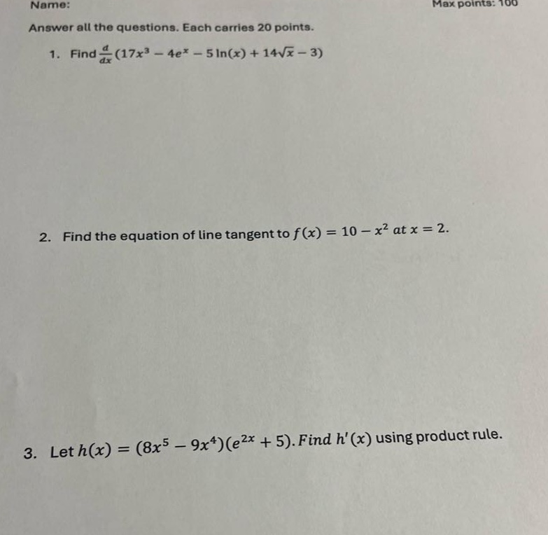 name: max points: 100 answer all the questions. each carries 20 points. 1. find d/dx(17x³ - 4e^x - 5ln(x) + 14√x - 3) 2. find the equation of line tangent to f(x) = 10 - x² at x = 2. 3. let h(x) = (8x⁵ - 9x⁴)(e²ˣ + 5). find h(x) using product rule.