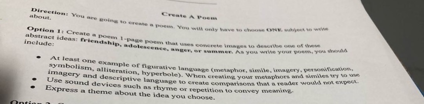 direction: you are going to create a poem. you will only have to choose one subject to write about. create a poem option 1: create a 1 - page poem that uses concrete images to describe one of these abstract ideas: friendship, adolescence, anger, or summer. as you write your poem, you should include: at least one example of figurative language (metaphor, simile, imagery, personification, symbolism, alliteration, hyperbole). when creating your metaphors and similes try to use imagery and descriptive words. use sound devices such as rhyme to create comparisons that a reader would not expect. express a theme about the theme you choose to convey meaning.