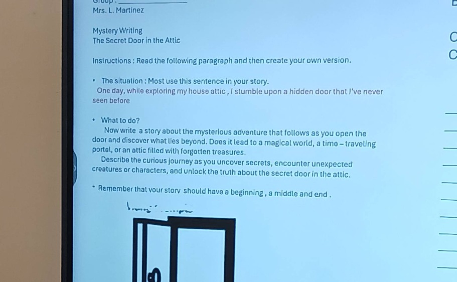 group: mrs. l. martinez mystery writing the secret door in the attic instructions : read the following paragraph and then create your own version. the situation : most use this sentence in your story. one day, while exploring my house attic, i stumble upon a hidden door that ive never seen before what to do? now write a story about the mysterious adventure that follows as you open the door and discover what lies beyond. does it lead to a magical world, a time - traveling portal, or an attic filled with forgotten treasures. describe the curious journey as you uncover secrets, encounter unexpected creatures or characters, and unlock the truth about the secret door in the attic. remember that your story should have a beginning, a middle and end.