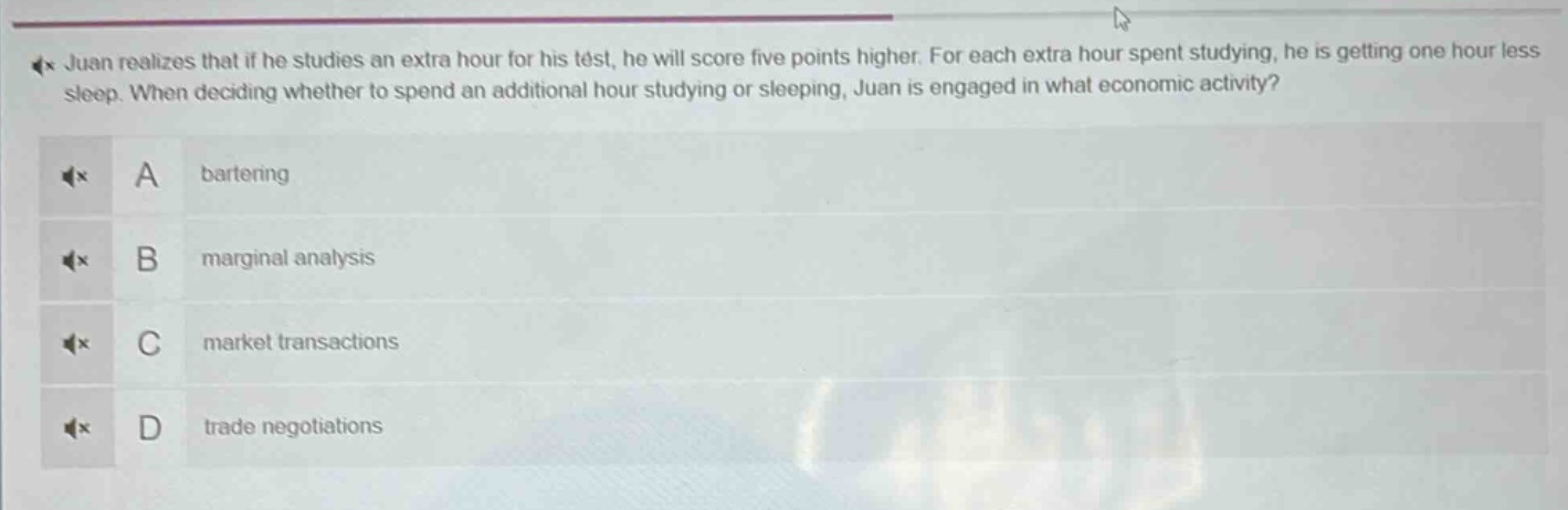 juan realizes that if he studies an extra hour for his test, he will score five points higher. for each extra hour spent studying, he is getting one hour less sleep. when deciding whether to spend an additional hour studying or sleeping, juan is engaged in what economic activity? a bartering b marginal analysis c market transactions d trade negotiations