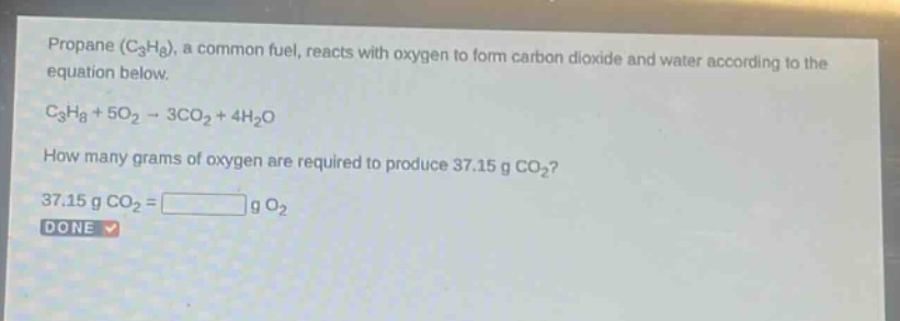 propane (c3h8), a common fuel, reacts with oxygen to form carbon dioxide and water according to the equation below. c3h8 + 5o2 → 3co2 + 4h2o how many grams of oxygen are required to produce 37.15 g co2? 37.15 g co2 = g o2 done