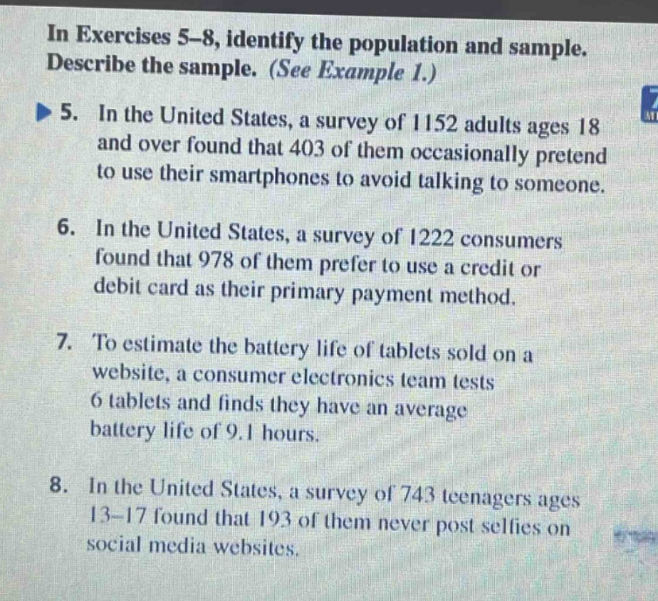 in exercises 5 - 8, identify the population and sample. describe the sample. (see example 1.) 5. in the united states, a survey of 1152 adults ages 18 and over found that 403 of them occasionally pretend to use their smartphones to avoid talking to someone. 6. in the united states, a survey of 1222 consumers found that 978 of them prefer to use a credit or debit card as their primary payment method. 7. to estimate the battery life of tablets sold on a website, a consumer electronics team tests 6 tablets and finds they have an average battery life of 9.1 hours. 8. in the united states, a survey of 743 teenagers ages 13 - 17 found that 193 of them never post selfies on social media websites.