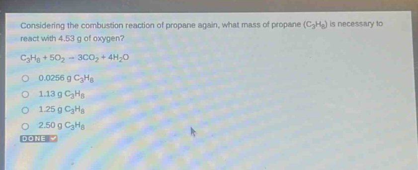 considering the combustion reaction of propane again, what mass of propane (c3h8) is necessary to react with 4.53 g of oxygen? c3h8 + 5o2 → 3co2 + 4h2o 0.0256 g c3h8 1.13 g c3h8 1.25 g c3h8 2.50 g c3h8 done