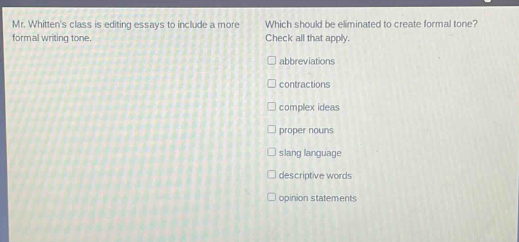 mr. whittens class is editing essays to include a more formal writing tone. which should be eliminated to create formal tone? check all that apply. abbreviations contractions complex ideas proper nouns slang language descriptive words opinion statements
