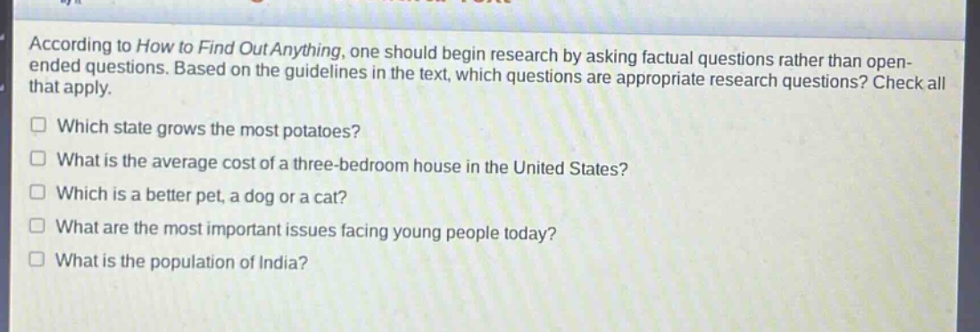 according to how to find out anything, one should begin research by asking factual questions rather than open - ended questions. based on the guidelines in the text, which questions are appropriate research questions? check all that apply. which state grows the most potatoes? what is the average cost of a three - bedroom house in the united states? which is a better pet, a dog or a cat? what are the most important issues facing young people today? what is the population of india?
