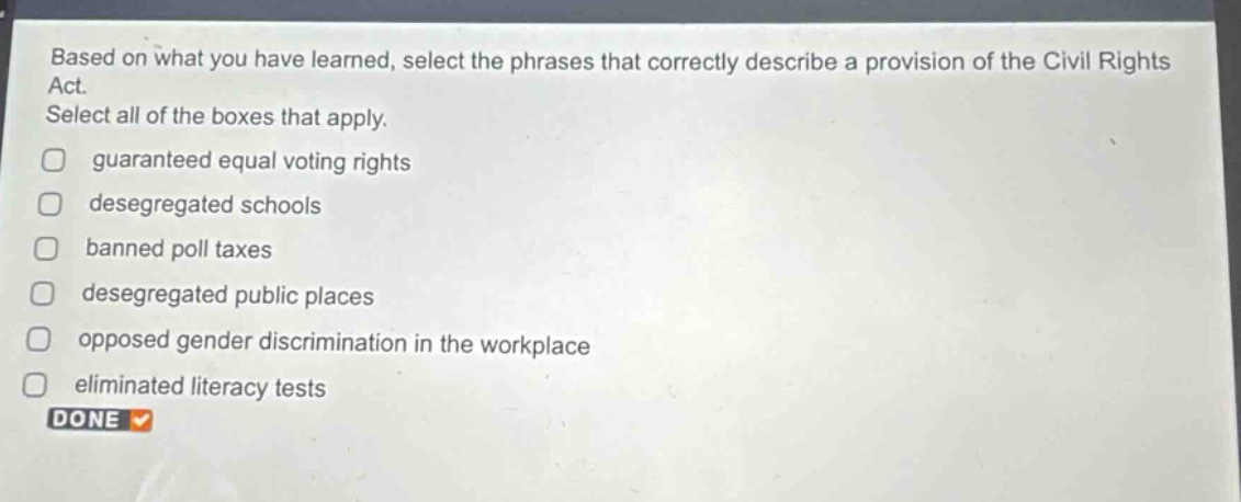 based on what you have learned, select the phrases that correctly describe a provision of the civil rights act. select all of the boxes that apply. guaranteed equal voting rights desegregated schools banned poll taxes desegregated public places opposed gender discrimination in the workplace eliminated literacy tests done
