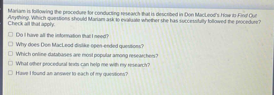 mariam is following the procedure for conducting research that is described in don macleods how to find out anything. which questions should mariam ask to evaluate whether she has successfully followed the procedure? check all that apply. do i have all the information that i need? why does don macleod dislike open - ended questions? which online databases are most popular among researchers? what other procedural texts can help me with my research? have i found an answer to each of my questions?