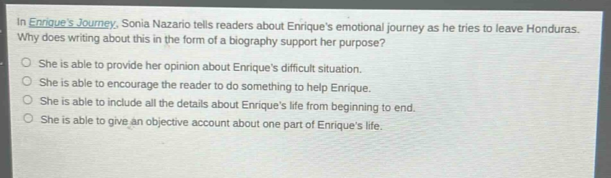 in enriques journey, sonia nazario tells readers about enriques emotional journey as he tries to leave honduras. why does writing about this in the form of a biography support her purpose? she is able to provide her opinion about enriques difficult situation. she is able to encourage the reader to do something to help enrique. she is able to include all the details about enriques life from beginning to end. she is able to give an objective account about one part of enriques life.