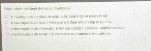 which statement best defines a travelogue? a travelogue is the place in which a fictional story or a play is set. a travelogue is a piece of writing or a lecture about a trip or journey. a travelogue is an informational text describing a particular countrys culture. a travelogue is an essay that compares and contrasts two cultures.