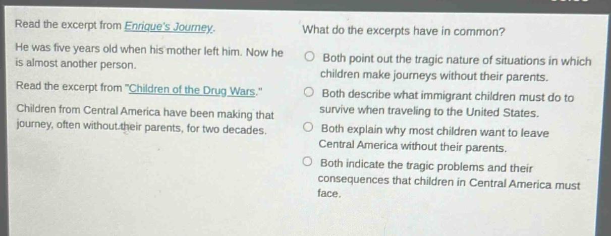 read the excerpt from enriques journey. he was five years old when his mother left him. now he is almost another person. read the excerpt from \children of the drug wars.\ children from central america have been making that journey, often without their parents, for two decades. what do the excerpts have in common? both point out the tragic nature of situations in which children make journeys without their parents. both describe what immigrant children must do to survive when traveling to the united states. both explain why most children want to leave central america without their parents. both indicate the tragic problems and their consequences that children in central america must face.