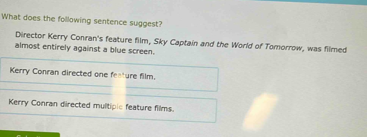 what does the following sentence suggest? director kerry conrans feature film, sky captain and the world of tomorrow, was filmed almost entirely against a blue screen. kerry conran directed one feature film. kerry conran directed multiple feature films.