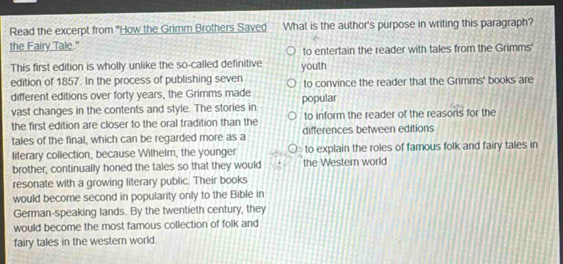 read the excerpt from \how the grimm brothers saved the fairy - tale.\ this first edition is wholly unlike the so - called definitive edition of 1857. in the process of publishing seven different editions over forty years, the grimms made vast changes in the contents and style. the stories in the first edition are closer to the oral tradition than the tales of the final, which can be regarded more as a literary collection, because wilhelm, the younger brother, continually honed the tales so that they would resonate with a growing literary public. their books would become second in popularity only to the bible in german - speaking lands. by the twentieth century, they would become the most famous collection of folk and fairy tales in the western world. what is the authors purpose in writing this paragraph? to entertain the reader with tales from the grimms youth to convince the reader that the grimms books are popular to inform the reader of the reasons for the differences between editions to explain the roles of famous folk and fairy tales in the western world