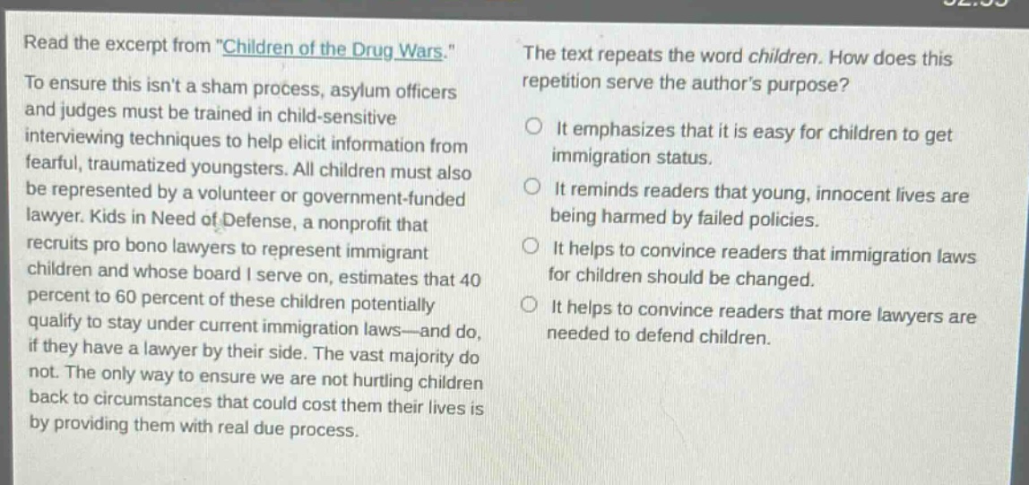 read the excerpt from \children of the drug wars.\ to ensure this isnt a sham process, asylum officers and judges must be trained in child - sensitive interviewing techniques to help elicit information from fearful, traumatized youngsters. all children must also be represented by a volunteer or government - funded lawyer. kids in need of defense, a nonprofit that recruits pro bono lawyers to represent immigrant children and whose board i serve on, estimates that 40 percent to 60 percent of these children potentially qualify to stay under current immigration laws—and do, if they have a lawyer by their side. the vast majority do not. the only way to ensure we are not hurtling children back to circumstances that could cost them their lives is by providing them with real due process. the text repeats the word children. how does this repetition serve the authors purpose? it emphasizes that it is easy for children to get immigration status. it reminds readers that young, innocent lives are being harmed by failed policies. it helps to convince readers that immigration laws for children should be changed. it helps to convince readers that more lawyers are needed to defend children.