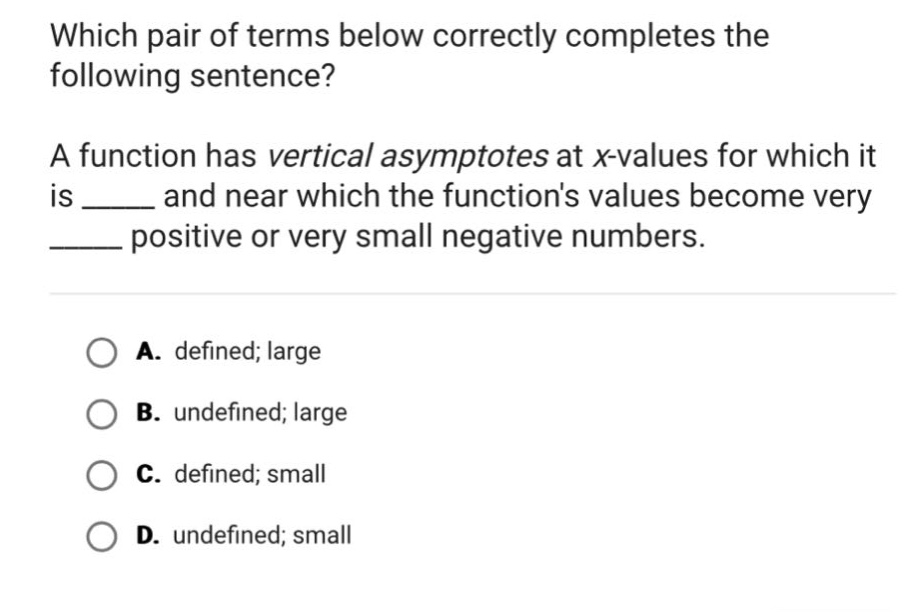 which pair of terms below correctly completes the following sentence? a function has vertical asymptotes at x - values for which it is ____ and near which the functions values become very ____ positive or very small negative numbers. a. defined; large b. undefined; large c. defined; small d. undefined; small