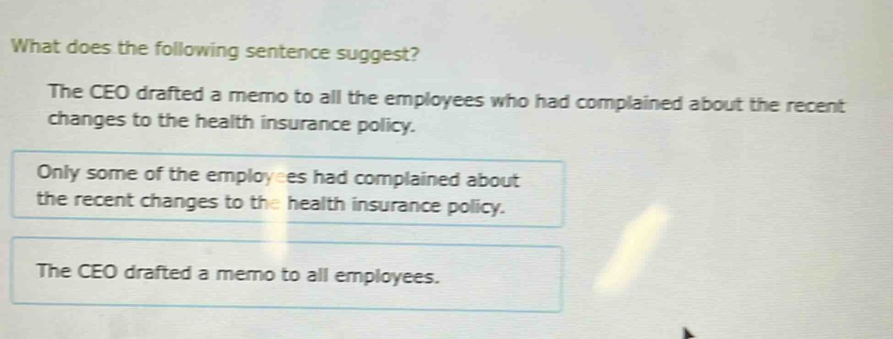 what does the following sentence suggest? the ceo drafted a memo to all the employees who had complained about the recent changes to the health insurance policy. only some of the employees had complained about the recent changes to the health insurance policy. the ceo drafted a memo to all employees.
