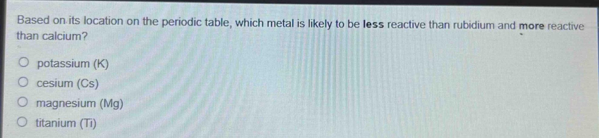 based on its location on the periodic table, which metal is likely to be less reactive than rubidium and more reactive than calcium?\npotassium (k)\ncesium (cs)\nmagnesium (mg)\ntitanium (ti)
