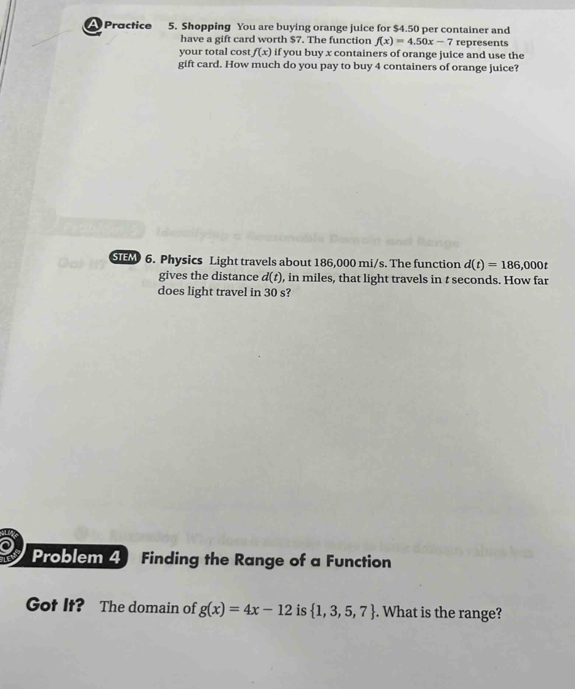 a practice 5. shopping you are buying orange juice for $4.50 per container and have a gift card worth $7. the function f(x)=4.50x - 7 represents your total cost f(x) if you buy x containers of orange juice and use the gift card. how much do you pay to buy 4 containers of orange juice? stem 6. physics light travels about 186,000 mi/s. the function d(t)=186,000t gives the distance d(t), in miles, that light travels in t seconds. how far does light travel in 30 s? problem 4 finding the range of a function got it? the domain of g(x)=4x - 12 is {1, 3, 5, 7}. what is the range?
