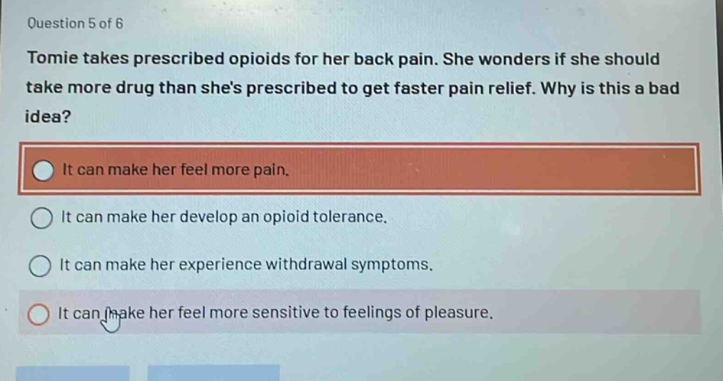 question 5 of 6 tomie takes prescribed opioids for her back pain. she wonders if she should take more drug than shes prescribed to get faster pain relief. why is this a bad idea? it can make her feel more pain. it can make her develop an opioid tolerance. it can make her experience withdrawal symptoms. it can make her feel more sensitive to feelings of pleasure.