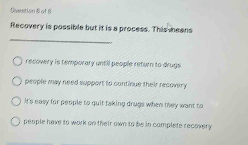 question 6 of 6 recovery is possible but it is a process. this means recovery is temporary until people return to drugs people may need support to continue their recovery its easy for people to quit taking drugs when they want to people have to work on their own to be in complete recovery