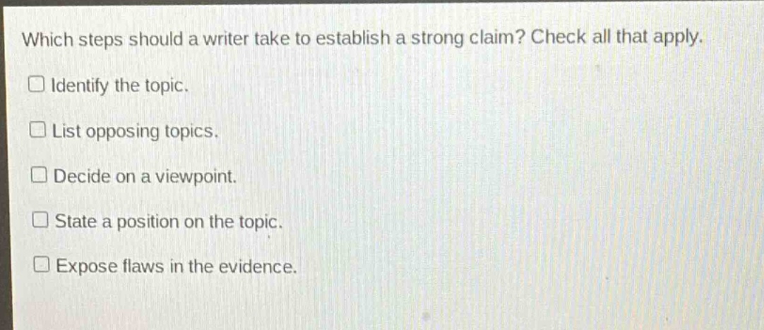 which steps should a writer take to establish a strong claim? check all that apply. identify the topic. list opposing topics. decide on a viewpoint. state a position on the topic. expose flaws in the evidence.
