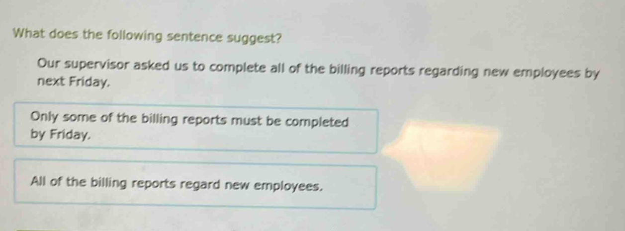 what does the following sentence suggest? our supervisor asked us to complete all of the billing reports regarding new employees by next friday. only some of the billing reports must be completed by friday. all of the billing reports regard new employees.