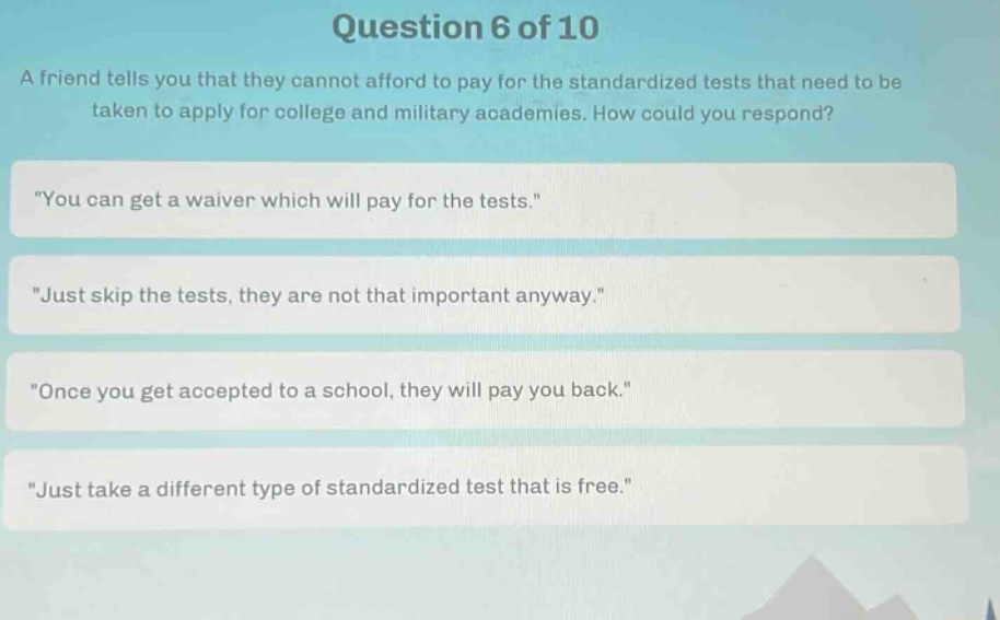 question 6 of 10\na friend tells you that they cannot afford to pay for the standardized tests that need to be taken to apply for college and military academies. how could you respond?\n\you can get a waiver which will pay for the tests.\\n\just skip the tests, they are not that important anyway.\\n\once you get accepted to a school, they will pay you back.\\n\just take a different type of standardized test that is free.\