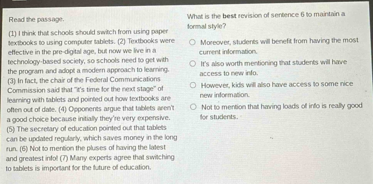 read the passage. (1) i think that schools should switch from using paper textbooks to using computer tablets. (2) textbooks were effective in the pre - digital age, but now we live in a technology - based society, so schools need to get with the program and adopt a modern approach to learning. (3) in fact, the chair of the federal communications commission said that \its time for the next stage\ of learning with tablets and pointed out how textbooks are often out of date. (4) opponents argue that tablets arent a good choice because initially theyre very expensive. (5) the secretary of education pointed out that tablets can be updated regularly, which saves money in the long run. (6) not to mention the pluses of having the latest and greatest info! (7) many experts agree that switching to tablets is important for the future of education. what is the best revision of sentence 6 to maintain a formal style? moreover, students will benefit from having the most current information. its also worth mentioning that students will have access to new info. however, kids will also have access to some nice new information. not to mention that having loads of info is really good for students.
