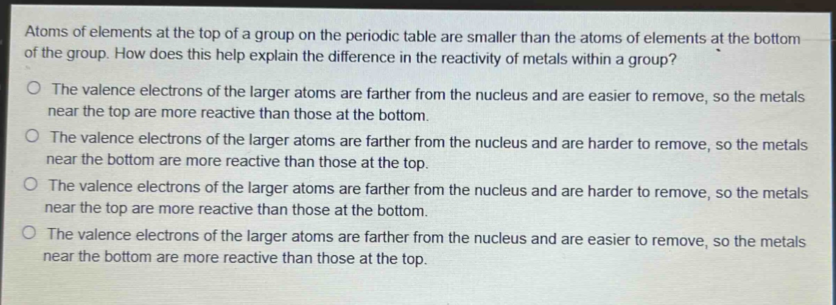 atoms of elements at the top of a group on the periodic table are smaller than the atoms of elements at the bottom of the group. how does this help explain the difference in the reactivity of metals within a group? the valence electrons of the larger atoms are farther from the nucleus and are easier to remove, so the metals near the top are more reactive than those at the bottom. the valence electrons of the larger atoms are farther from the nucleus and are harder to remove, so the metals near the bottom are more reactive than those at the top. the valence electrons of the larger atoms are farther from the nucleus and are harder to remove, so the metals near the top are more reactive than those at the bottom. the valence electrons of the larger atoms are farther from the nucleus and are easier to remove, so the metals near the bottom are more reactive than those at the top.