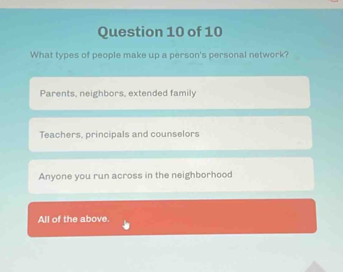 question 10 of 10\nwhat types of people make up a persons personal network?\nparents, neighbors, extended family\nteachers, principals and counselors\nanyone you run across in the neighborhood\nall of the above.