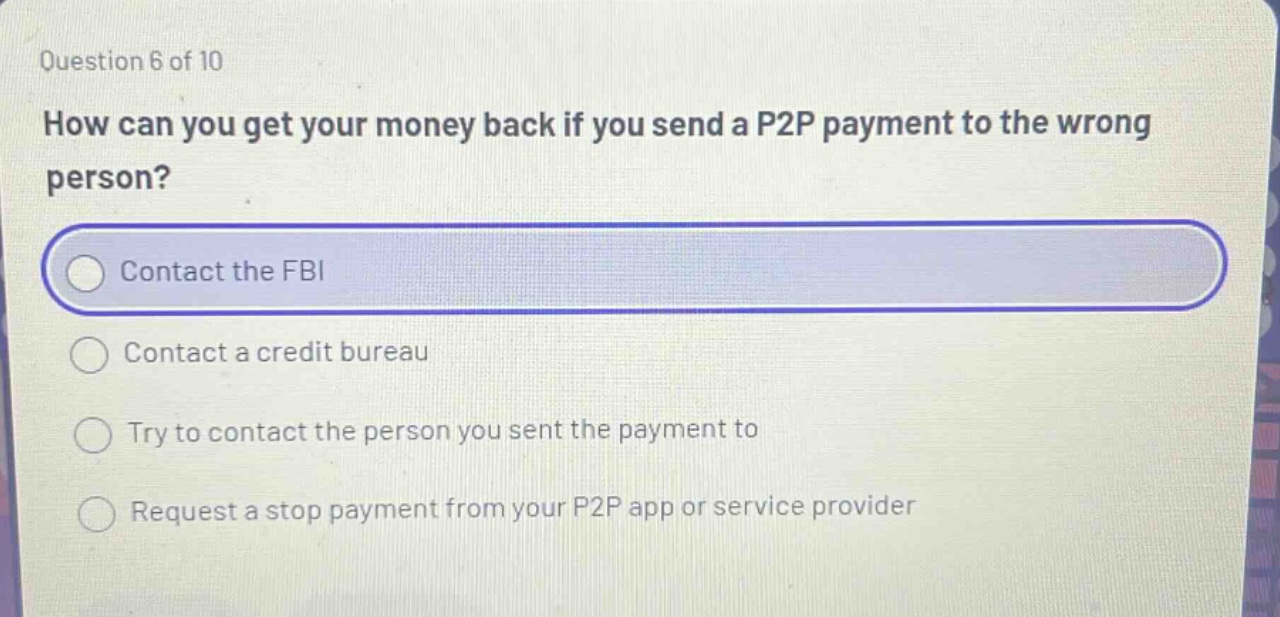 question 6 of 10 how can you get your money back if you send a p2p payment to the wrong person? contact the fbi contact a credit bureau try to contact the person you sent the payment to request a stop payment from your p2p app or service provider