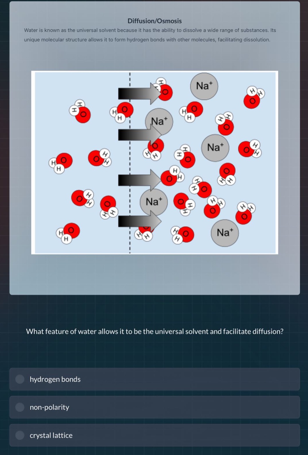 diffusion/osmosis\nwater is known as the universal solvent because it has the ability to dissolve a wide range of substances. its unique molecular structure allows it to form hydrogen bonds with other molecules, facilitating dissolution.\nwhat feature of water allows it to be the universal solvent and facilitate diffusion?\nhydrogen bonds\nnon - polarity\ncrystal lattice