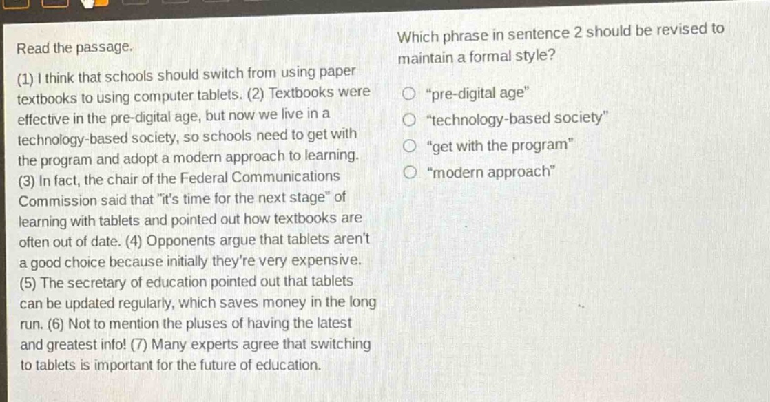 read the passage. (1) i think that schools should switch from using paper textbooks to using computer tablets. (2) textbooks were effective in the pre - digital age, but now we live in a technology - based society, so schools need to get with the program and adopt a modern approach to learning. (3) in fact, the chair of the federal communications commission said that \its time for the next stage\ of learning with tablets and pointed out how textbooks are often out of date. (4) opponents argue that tablets arent a good choice because initially theyre very expensive. (5) the secretary of education pointed out that tablets can be updated regularly, which saves money in the long run. (6) not to mention the pluses of having the latest and greatest info! (7) many experts agree that switching to tablets is important for the future of education. which phrase in sentence 2 should be revised to maintain a formal style? \pre - digital age\ \technology - based society\ \get with the program\ \modern approach\