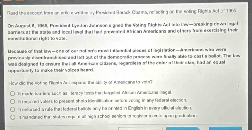 read the excerpt from an article written by president barack obama, reflecting on the voting rights act of 1965. on august 6, 1965, president lyndon johnson signed the voting rights act into law—breaking down legal barriers at the state and local level that had prevented african americans and others from exercising their constitutional right to vote. because of that law—one of our nations most influential pieces of legislation—americans who were previously disenfranchised and left out of the democratic process were finally able to cast a ballot. the law was designed to ensure that all american citizens, regardless of the color of their skin, had an equal opportunity to make their voices heard. how did the voting rights act expand the ability of americans to vote? it made barriers such as literacy tests that targeted african americans illegal. it required voters to present photo identification before voting in any federal election. it enforced a rule that federal ballots only be printed in english in every official election. it mandated that states require all high school seniors to register to vote upon graduation.