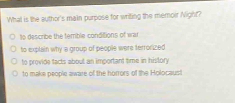 what is the authors main purpose for writing the memoir night?\no to describe the terrible conditions of war\no to explain why a group of people were terrorized\no to provide facts about an important time in history\no to make people aware of the horrors of the holocaust