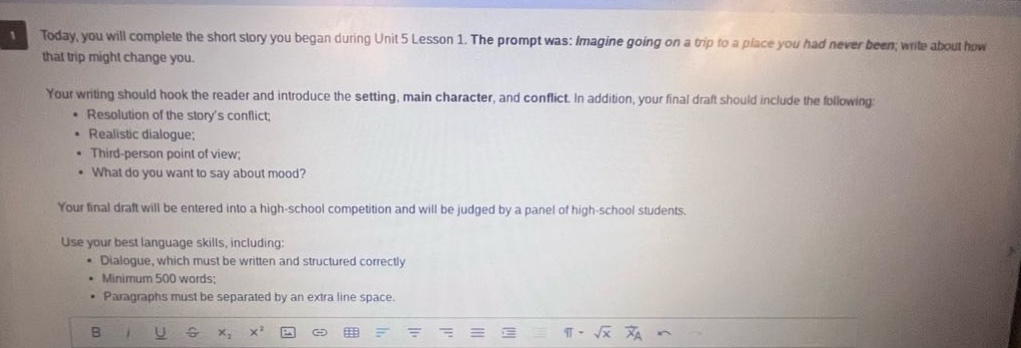 today, you will complete the short story you began during unit 5 lesson 1. the prompt was: imagine going on a trip to a place you had never been, write about how that trip might change you. your writing should hook the reader and introduce the setting, main character, and conflict. in addition, your final draft should include the following: - resolution of the storys conflict; - realistic dialogue; - third - person point of view; - what do you want to say about mood? your final draft will be entered into a high - school competition and will be judged by a panel of high - school students. use your best language skills, including: - dialogue, which must be written and structured correctly - minimum 500 words; - paragraphs must be separated by an extra line space.