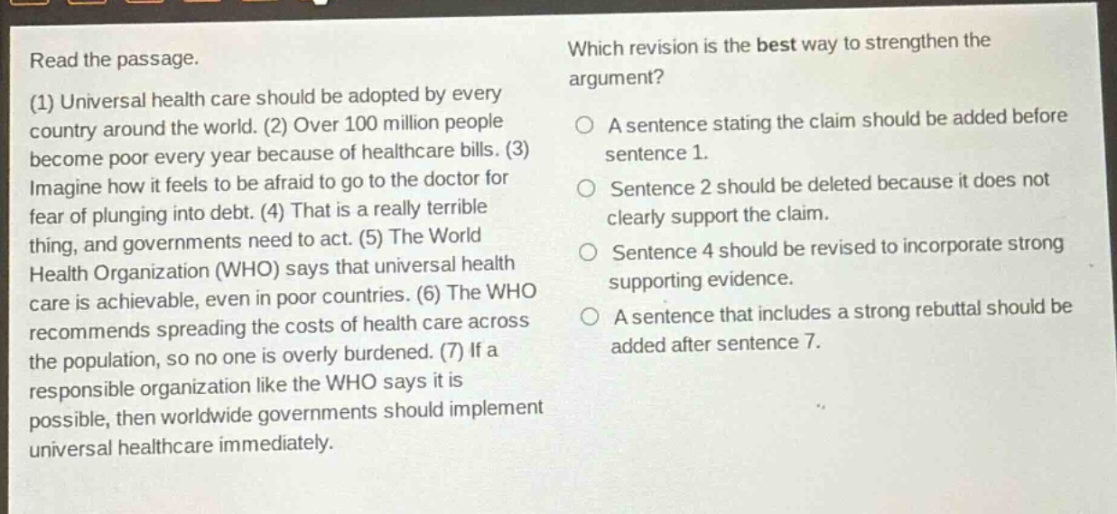 read the passage. (1) universal health care should be adopted by every country around the world. (2) over 100 million people become poor every year because of healthcare bills. (3) imagine how it feels to be afraid to go to the doctor for fear of plunging into debt. (4) that is a really terrible thing, and governments need to act. (5) the world health organization (who) says that universal health care is achievable, even in poor countries. (6) the who recommends spreading the costs of health care across the population, so no one is overly burdened. (7) if a responsible organization like the who says it is possible, then worldwide governments should implement universal healthcare immediately. which revision is the best way to strengthen the argument? a sentence stating the claim should be added before sentence 1. sentence 2 should be deleted because it does not clearly support the claim. sentence 4 should be revised to incorporate strong supporting evidence. a sentence that includes a strong rebuttal should be added after sentence 7.