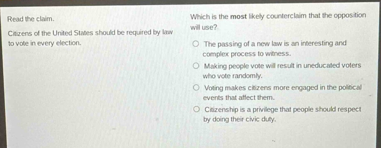 read the claim. citizens of the united states should be required by law to vote in every election. which is the most likely counter - claim that the opposition will use? the passing of a new law is an interesting and complex process to witness. making people vote will result in uneducated voters who vote randomly. voting makes citizens more engaged in the political events that affect them. citizenship is a privilege that people should respect by doing their civic duty.