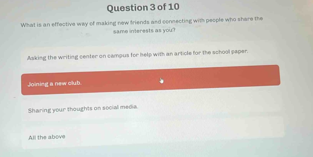 question 3 of 10\nwhat is an effective way of making new friends and connecting with people who share the same interests as you?\nasking the writing center on campus for help with an article for the school paper.\njoining a new club.\nsharing your thoughts on social media.\nall the above